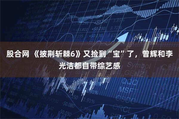股合网 《披荆斩棘6》又捡到“宝”了，曾辉和李光洁都自带综艺感