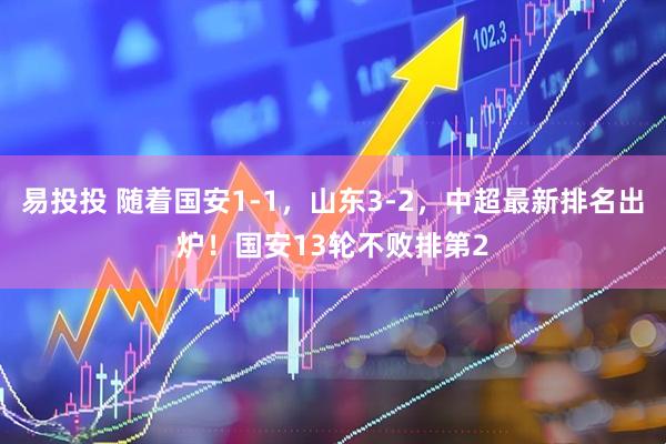 易投投 随着国安1-1，山东3-2，中超最新排名出炉！国安13轮不败排第2