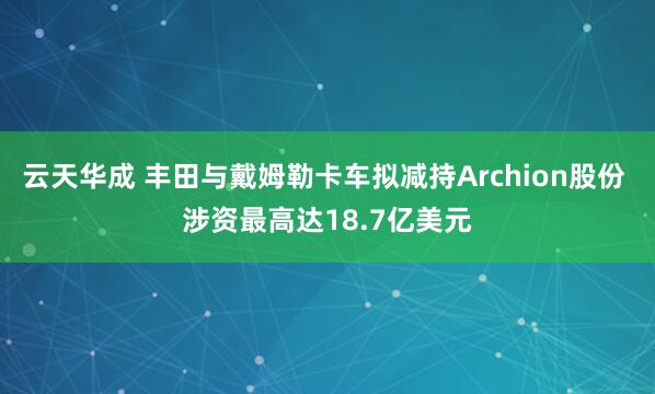 云天华成 丰田与戴姆勒卡车拟减持Archion股份 涉资最高达18.7亿美元